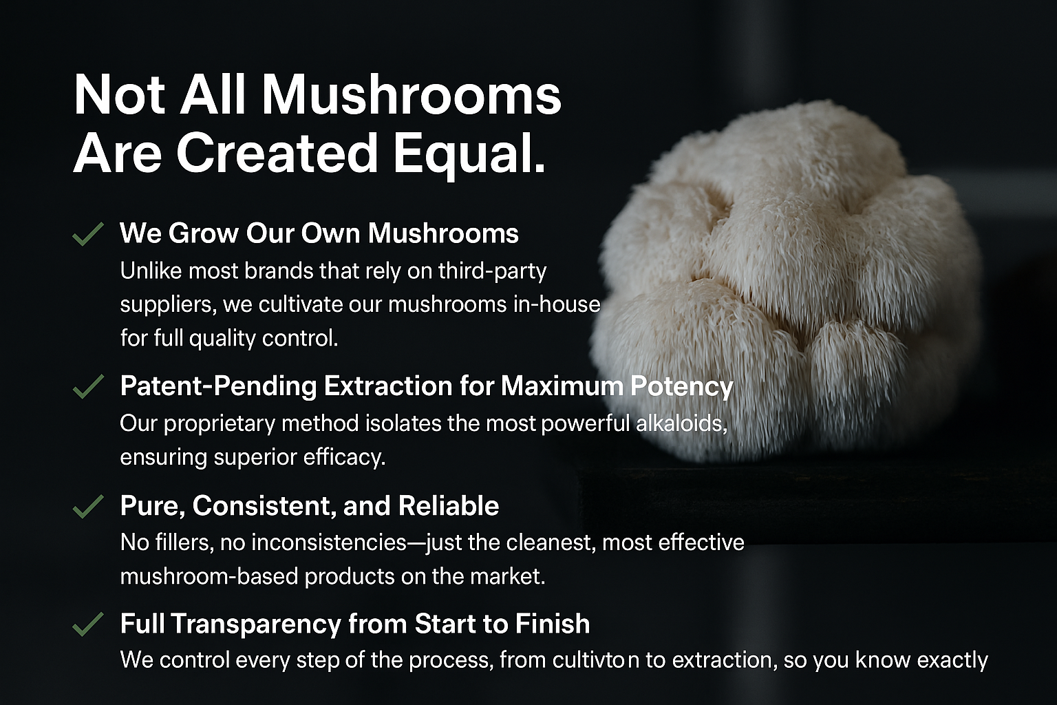 We grow our own mushrooms. Patent pending extraction method,pure-consistent-reliable,full transparency from start to finish